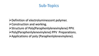 Definition of electroluminescent polymer.
Construction and working.
Structure of Poly(Paraphenlylenevinylene) PPV.
Poly(Paraphenlylenevinylene) PPV Preparations.
Applications of poly (Paraphenlylenevinylene).
 