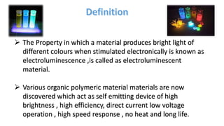  The Property in which a material produces bright light of
different colours when stimulated electronically is known as
electroluminescence ,is called as electroluminescent
material.
 Various organic polymeric material materials are now
discovered which act as self emitting device of high
brightness , high efficiency, direct current low voltage
operation , high speed response , no heat and long life.
 