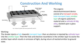 The organic
electroluminescent device
consist of a transport anode,
hole transport layer, emitter
layer of organic polymeric
material and a cathode Al-Mg
alloy, stacked upon a glass
support.
Working:
The Anode injects a hole towards transport layer then an electron is injected by cathode layer
into the emitter layer. Then the hole and electron recombine in the emitter layer to excite the
emitter layer which results in emission of light, during return of excited emitter to ground
state.
 
