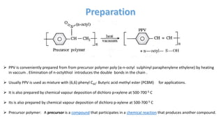  PPV is conveniently prepared from from precursor polymer poly (α-n-octyl sulphinyl paraphenylene ethylene) by heating
in vaccum . Elimination of n-octylthiol introduces the double bonds in the chain .
 Usually PPV is used as mixture with (6,6) phenyl C60- Butyric acid methyl ester (PCBM) for applications.
 It is also prepared by chemical vapour deposition of dichloro p=xylene at 500-700 0 C
 Its is also prepared by chemical vapour deposition of dichloro p-xylene at 500-700 0 C
 Precursor polymer: A precursor is a compound that participates in a chemical reaction that produces another compound.
 