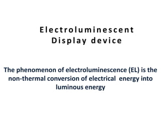 E l e c t r o l umi n e s c e n t 
Di s p l a y d e v i c e 
The phenomenon of electroluminescence (EL) is the 
non-thermal conversion of electrical energy into 
luminous energy 
 