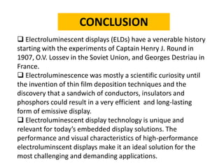 CONCLUSION 
Electroluminescent displays (ELDs) have a venerable history starting with the experiments of Captain Henry J. Round in 1907, O.V. Lossevin the Soviet Union, and Georges Destriauin France. 
Electroluminescence was mostly a scientific curiosity until the invention of thin film deposition techniques and the discovery that a sandwich of conductors, insulators and phosphors could result in a very efficient and long-lasting form of emissive display. 
Electroluminescent display technology is unique and relevant for today’s embedded display solutions. The performance and visual characteristics of high-performance electroluminscentdisplays make it an ideal solution for the most challenging and demanding applications.  