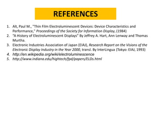 REFERENCES 
1.Alt, Paul M., "Thin Film Electroluminescent Devices: Device Characteristics and Performance," Proceedings of the Society for Information Display, (1984) 
2.“A History of Electroluminescent Displays” By Jeffrey A. Hart, Ann Lenwayand Thomas Murtha. 
3.Electronic Industries Association of Japan (EIAJ), Research Report on the Visions of the Electronic Display Industry in the Year 2000, transl. By InterLingua(Tokyo: EIAJ, 1993) 
4.http://en.wikipedia.org/wiki/electroluminescence 
5.http://www.indiana.edu/hightech/fpd/papers/ELDs.html  