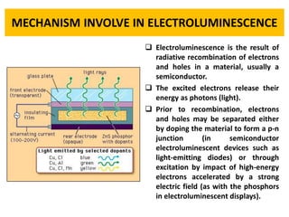 MECHANISM INVOLVE IN ELECTROLUMINESCENCE 
Electroluminescenceistheresultofradiativerecombinationofelectronsandholesinamaterial,usuallyasemiconductor. 
Theexcitedelectronsreleasetheirenergyasphotons(light). 
Priortorecombination,electronsandholesmaybeseparatedeitherbydopingthematerialtoformap-njunction(insemiconductorelectroluminescentdevicessuchaslight-emittingdiodes)orthroughexcitationbyimpactofhigh-energyelectronsacceleratedbyastrongelectricfield(aswiththephosphorsinelectroluminescentdisplays).  