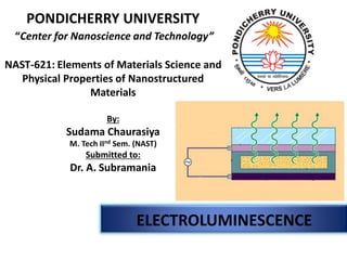 PONDICHERRY UNIVERSITY 
“Center for Nanoscienceand Technology” 
NAST-621: Elements of Materials Science and Physical Properties of NanostructuredMaterials 
By: 
SudamaChaurasiya 
M. Tech IIndSem. (NAST) 
Submitted to: 
Dr. A. Subramania 
ELECTROLUMINESCENCE  