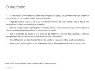 O mercado 
• O mercado de Eletroportáteis é altamente competitivo e possui um grande número de poderosas 
concorrentes, o que torna os preços mais competitivos. 
• Segundo o jornal Estadão, em 2009 o número de vendas do setor cresceu 26% e houve uma 
expansão no número de unidades de produção. 
• Com os baixos custos de produção do mercado Chinês, várias empresas estão diminuindo seus 
custos e por consequência diminuindo seus preços de venda. 
• Com a ascensão da classe C e o aumento do poder de consumo dos brasileiro, o setor de 
eletroportáreis vem apresentando números positivos de crescimento. 
• O liquidificador é um dos eletroportáteis mais vendidos no país devido a sua funcionalidade. 
• As empresas estão investindo em qualidade e design diferenciado para atrair consumidores. 
Fonte: Isto É Dinheiro, Exame, Jornal Estadão, GfK RT, Valor Econômico. 
06/11/2012 
 