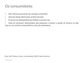 Os consumidores 
• São mulheres que buscam por inovação e praticidade. 
• Apreciam design diferenciado, de fácil manuseio. 
• Procuram por eletroportáteis que facilitem o seu dia a dia. 
• Antes de comprarem eletroportáteis elas pesquisam e buscam a opinião de terceiros na rede, 
para ver se o produto corresponderá ou não suas expectativas. 
Fonte: Isto É Dinheiro, Exame, Jornal Estadão, GfK RT, Valor Econômico. 
06/11/2012 
