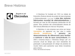 Breve Histórico 
A Electrolux foi fundada em 1912 na cidade de 
Estocolmo (Suécia) através da junção de duas empresas 
a Elektromekaniska e a Lux, é uma das maiores 
fabricantes mundial de eletrodomésticos é 
formada por mais de 500 empresas distribuídas em 60 
países. Seus produtos são comercializados através de 
300 marcas diferentes em mais de 100 países. 
A Electrolux é uma empresa que prima por lançar 
inovações no segmento em que atua e acaba 
ditando tendências. É pioneira no 
desenvolvimento de diferenciais para facilitar 
e melhorar a vida de seus consumidores. Em 
2003 a empresa lançou o “Electrolux Design Lab” um 
concurso anual de design que reuni estudantes de 
graduação e pós-graduação em design de produtos do 
mundo inteiro para apresentar suas ideias inovadoras 
para o futuro. 
06/11/2012 
Fonte: Site oficial da Empresa 
 