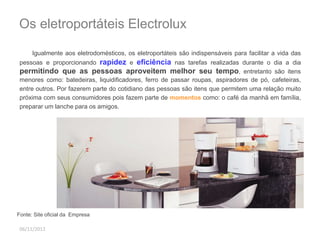 Os eletroportáteis Electrolux 
Igualmente aos eletrodomésticos, os eletroportáteis são indispensáveis para facilitar a vida das 
pessoas e proporcionando rapidez e eficiência nas tarefas realizadas durante o dia a dia 
permitindo que as pessoas aproveitem melhor seu tempo, entretanto são itens 
menores como: batedeiras, liquidificadores, ferro de passar roupas, aspiradores de pó, cafeteiras, 
entre outros. Por fazerem parte do cotidiano das pessoas são itens que permitem uma relação muito 
próxima com seus consumidores pois fazem parte de momentos como: o café da manhã em família, 
preparar um lanche para os amigos. 
Fonte: Site oficial da Empresa 
06/11/2012 
 