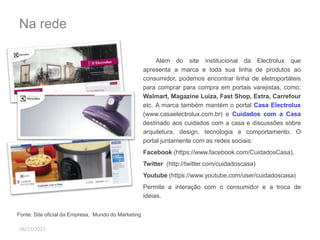 Na rede 
06/11/2012 
Além do site institucional da Electrolux que 
apresenta a marca e toda sua linha de produtos ao 
consumidor, podemos encontrar linha de eletroportáteis 
para comprar para compra em portais varejistas, como: 
Walmart, Magazine Luiza, Fast Shop, Extra, Carrefour 
etc. A marca também mantém o portal Casa Electrolux 
(www.casaelectrolux.com.br) e Cuidados com a Casa 
destinado aos cuidados com a casa e discussões sobre 
arquitetura, design, tecnologia e comportamento. O 
portal juntamente com as redes sociais: 
Facebook (https://www.facebook.com/CuidadosCasa), 
Twitter (http://twitter.com/cuidadoscasa) 
Youtube (https://www.youtube.com/user/cuidadoscasa) 
Permite a interação com o consumidor e a troca de 
ideias. 
Fonte: Site oficial da Empresa, Mundo do Marketing 
 