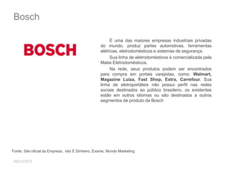 Bosch 
06/11/2012 
É uma das maiores empresas industriais privadas 
do mundo, produz partes automotivas, ferramentas 
elétricas, eletrodomésticos e sistemas de segurança. 
Sua linha de eletrodomésticos é comercializada pela 
Mabe Eletrodomésticos. 
Na rede, seus produtos podem ser encontrados 
para compra em portais varejistas, como: Walmart, 
Magazine Luiza, Fast Shop, Extra, Carrefour. Sua 
linha de eletroportáteis não possui perfil nas redes 
sociais destinados ao público brasileiro, os existentes 
estão em outros idiomas ou são destinados a outros 
segmentos de produto da Bosch 
Fonte: Site oficial da Empresa, Isto É Dinheiro, Exame, Mundo Marketing 
 
