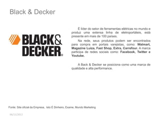 Black & Decker 
06/11/2012 
É líder do setor de ferramentas elétricas no mundo e 
produz uma extensa linha de eletroportáteis, está 
presente em mais de 100 países. 
Na rede, seus produtos podem ser encontrados 
para compra em portais varejistas, como: Walmart, 
Magazine Luiza, Fast Shop, Extra, Carrefour. A marca 
participa de redes sociais como: Facebook, Twitter e 
Youtube. 
A Back & Decker se posiciona como uma marca de 
qualidade e alta performance. 
Fonte: Site oficial da Empresa, Isto É Dinheiro, Exame, Mundo Marketing 
 