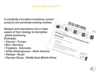PROFITABLE GROWTH
It constantly innovates to enhance current
products and penetrate existing markets.
Mergers and acquisitions are a major
aspect of their strategy to strengthen
global positioning .
Examples:
• Zanussi - Europe
•AEG -Germany
• Frigidaire , Kelvinator,
• White Westinghouse - North America
• Refripar - Brazil
• Olympic Group - Middle East &North Africa
 