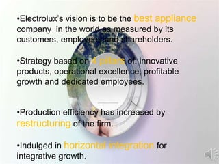 •Electrolux’s vision is to be the best appliance
company in the world as measured by its
customers, employees and shareholders.
•Strategy based on 4 pillars of: innovative
products, operational excellence, profitable
growth and dedicated employees.
•Production efficiency has increased by
restructuring of the firm.
•Indulged in horizontal integration for
integrative growth.
 