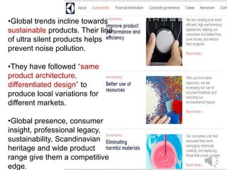•Global trends incline towards
sustainable products. Their line
of ultra silent products helps
prevent noise pollution.
•They have followed “same
product architecture,
differentiated design” to
produce local variations for
different markets.
•Global presence, consumer
insight, professional legacy,
sustainability, Scandinavian
heritage and wide product
range give them a competitive
edge.
 