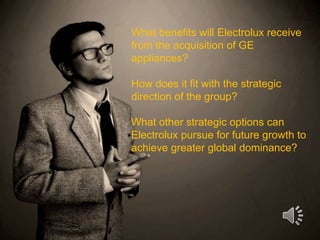 What benefits will Electrolux receive
from the acquisition of GE
appliances?
How does it fit with the strategic
direction of the group?
What other strategic options can
Electrolux pursue for future growth to
achieve greater global dominance?
 