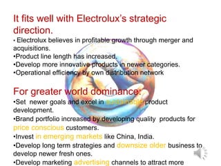 For greater world dominance:
•Set newer goals and excel in sustainable product
development.
•Brand portfolio increased by developing quality products for
price conscious customers.
•Invest in emerging markets like China, India.
•Develop long term strategies and downsize older business to
develop newer fresh ones.
•Develop marketing advertising channels to attract more
It fits well with Electrolux’s strategic
direction.
• Electrolux believes in profitable growth through merger and
acquisitions.
•Product line length has increased.
•Develop more innovative products in newer categories.
•Operational efficiency by own distribution network
 