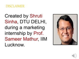 DISCLAIMER
Created by Shruti
Sinha, DTU DELHI,
during a marketing
internship by Prof.
Sameer Mathur, IIM
Lucknow.
 