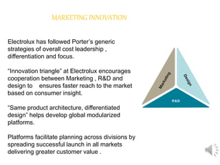 MARKETING INNOVATION
Electrolux has followed Porter’s generic
strategies of overall cost leadership ,
differentiation and focus.
“Innovation triangle” at Electrolux encourages
cooperation between Marketing , R&D and
design to ensures faster reach to the market
based on consumer insight.
“Same product architecture, differentiated
design” helps develop global modularized
platforms.
Platforms facilitate planning across divisions by
spreading successful launch in all markets
delivering greater customer value .
 