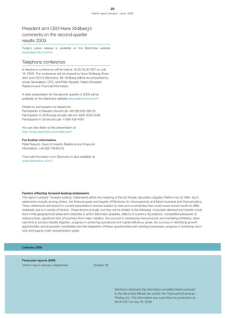 20
                                                       Interim report January - June 2009




President and CEO Hans Stråberg’s
comments on the second quarter
results 2009
Today’s press release is available on the Electrolux website
www.electrolux.com/ir


Telephone conference
A telephone conference will be held at 15.00-16.00 CET on July
16, 2009. The conference will be chaired by Hans Stråberg, Presi-
dent and CEO of Electrolux. Mr. Stråberg will be accompanied by
Jonas Samuelson, CFO, and Peter Nyquist, Head of Investor
Relations and Financial Information.

A slide presentation for the second quarter of 2009 will be
available on the Electrolux website www.electrolux.com/ir

Details for participation by telephone:
Participants in Sweden should call +46 (0)8 505 598 53
Participants in UK/Europe should call +44 (0)20 3043 2436
Participants in US should call +1 866 458 4087

You can also listen to the presentation at
http://www.electrolux.com/webcast1

For further information
Peter Nyquist, Head of Investor Relations and Financial
Information: +46 (0)8 738 60 03.

Financial information from Electrolux is also available at
www.electrolux.com/ir




Factors affecting forward-looking statements
This report contains “forward-looking” statements within the meaning of the US Private Securities Litigation Reform Act of 1995. Such
statements include, among others, the financial goals and targets of Electrolux for future periods and future business and financial plans.
These statements are based on current expectations and are subject to risks and uncertainties that could cause actual results to differ
materially due to a variety of factors. These factors include, but may not be limited to the following; consumer demand and market condi-
tions in the geographical areas and industries in which Electrolux operates, effects of currency fluctuations, competitive pressures to
reduce prices, significant loss of business from major retailers, the success in developing new products and marketing initiatives, deve-
lopments in product liability litigation, progress in achieving operational and capital efficiency goals, the success in identifying growth
opportunities and acquisition candidates and the integration of these opportunities with existing businesses, progress in achieving struc-
tural and supply-chain reorganization goals.




Calendar 2009



Financial reports 2009
Interim report January–September                        October 26




                                                                           Electrolux discloses the information provided herein pursuant
                                                                           to the Securities Market Act and/or the Financial Instruments
                                                                           Trading Act. The information was submitted for publication at
                                                                           08.00 CET on July 16, 2009.
 
