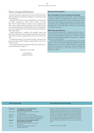 9
                                                        Interim report January - June 2009




Parent company AB Electrolux                                                 New accounting standards

The Parent Company comprises the functions of the Group’s head               IAS 1 Presentation of Financial Statements (Revised)
office, as well as five companies operating on a commission basis            The Group has implemented the revised IAS 1, which is effective as
for AB Electrolux.                                                           of January 1, 2009. As a consequence, the Group’s consolidated
   Net sales for the Parent Company, AB Electrolux, for the first half       income statement includes items of other comprehensive income.
of 2009 amounted to SEK 2,421m (2,729) of which                              These items were previously reported within consolidated equity.
SEK 1,116m (1,369) referred to sales to Group companies and                  Consequently, the consolidated equity statement is reported exclu-
SEK 1,305m (1,360) to external customers. Income after financial             ding these items. The change does not imply any new information
items was SEK 979m (355), including dividends from subsidiaries in           or changes in key ratios.
the amount of SEK 688m (772). Income for the period amounted to
SEK 1,009m (389).                                                            IFRS 8 Operating Segments
   Capital expenditure in tangible and intangible assets was                 This new standard replaces IAS 14, Segment Reporting, and pre-
SEK 129m (136). Liquid funds at the end of the period amounted to            scribes the measurement and presentation of segments. Electrolux
SEK 6,364m (2,536), as against SEK 4,045m at the start of the                will report the same segments as previously. The impact of the new
year.                                                                        standard will be disclosed according to the standard, e.g., sales per
   Undistributed earnings in the Parent Company at the end of the            country in the Annual Report.
period amounted to SEK 10,268m, as against SEK 9,110m at the                     The standard is effective for annual periods beginning on/or after
start of the year.                                                           January 1, 2009. The Group has applied the additional disclosure
   The income statement and balance sheet for the Parent Com-                requirements in IAS 34, Interim Financial Reporting, in accordance
pany are presented on page 18.                                               with the new standard. As a consequence, assets and liabilities per
                                                                             segment are presented in the interim reports as from the
                     Stockholm, July 16, 2009                                first quarter of 2009.

                          Hans Stråberg
                        President and CEO




Press releases 2009                                                              Accounting and valuation principles



February 4     Consolidated results 2008 and CEO                                 Electrolux applies International Financial Reporting Standards
               Hans Stråberg’s comments                                          (IFRS) as adopted by the European Union. This report has been
February 23    Nomination Committee proposes re-election                         prepared in accordance with IAS 34, Interim Financial Reporting,
               of Board members                                                  and ÅRL, the Swedish Annual Accounts Act and recommenda-
March 30       Dr. Detlef Münchow to leave Electrolux                            tion RFR 2.2, Accounting for legal entities, issued by the Swedish
March 31       Electrolux to close factory in St. Petersburg, Russia             Financial Reporting Board. There are no changes in the Group’s
March 31       Electrolux Annual General Meeting 2009: Excerpts from             accounting and valuation principles compared with the accoun-
               the speech by President and CEO Hans Stråberg                     ting and valuation principles described in Note 1 of the Annual
April 22       Interim report January-March and CEO                              Report 2008 and the description on new accounting standards
               Hans Stråberg’s comments                                          above.
April 28       Electrolux will slash energy use by a further
               15% by 2012
June 12        Alberto Zanata appointed new head of                              This report has not been audited.
               Professional Products
 