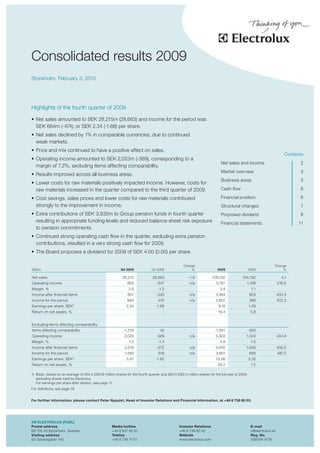 theas




Consolidated results 2009
Stockholm, February 3, 2010




Highlights of the fourth quarter of 2009

•	 Net sales amounted to SEK 28,215m (28,663) and income for the period was
   SEK 664m (-474), or SEK 2.34 (-1.68) per share.
•	 Net sales declined by 1% in comparable currencies, due to continued
   weak markets.
•	 Price and mix continued to have a positive effect on sales.
                                                                                                                                                                          Contents
•	 Operating income amounted to SEK 2,023m (-389), corresponding to a
                                                                                                                              Net sales and income                              2
   margin of 7.2%, excluding items affecting comparability.
                                                                                                                              Market overview                                   3
•	 Results improved across all business areas.
                                                                                                                              Business areas                                    3
•	 Lower costs for raw materials positively impacted income. However, costs for
   raw materials increased in the quarter compared to the third quarter of 2009.                                              Cash flow                                         6

•	 Cost savings, sales prices and lower costs for raw materials contributed                                                   Financial position                                6
   strongly to the improvement in income.                                                                                     Structural changes                                7
•	 Extra contributions of SEK 3,935m to Group pension funds in fourth quarter                                                 Proposed dividend                                 8
   resulting in appropriate funding levels and reduced balance-sheet risk exposure                                            Financial statements                              11
   to pension commitments.
•	 Continued strong operating cash flow in the quarter, excluding extra pension
   contributions, resulted in a very strong cash flow for 2009.
•	 The Board proposes a dividend for 2009 of SEK 4.00 (0.00) per share.

                                                                                                     Change                                                        Change
SEKm                                                       Q4 2009              Q4 2008                  %                  2009                   2008                %

Net sales                                                   28,215              28,663                  -1.6            109,132             104,792                      4.1
Operating income                                               805                 -347                  n/a               3,761               1,188                   216.6
Margin, %                                                       2.9                 -1.2                                     3.4                    1.1
Income after financial items                                    801                -530                  n/a              3,484                    653                 433.5
Income for the period                                          664                 -474                  n/a              2,607                    366                 612.3
Earnings per share, SEK1)                                      2.34                -1.68                                    9.18                   1.29
Return on net assets, %                                            -                   -                                    19.4                    5.8


Excluding items affecting comparability
Items affecting comparability                                -1,218                  42                                   -1,561                   -355
Operating income                                              2,023                -389                  n/a              5,322                1,543                   244.9
Margin, %                                                        7.2                -1.4                                     4.9                    1.5
Income after financial items                                  2,019                -572                  n/a              5,045                1,008                   400.5
Income for the period                                         1,583                -516                  n/a              3,851                    656                 487.0
Earnings per share, SEK1)                                      5.57                -1.82                                  13.56                    2.32
Return on net assets, %                                            -                   -                                    26.2                    7.2

1) Basic, based on an average of 284.4 (283.6) million shares for the fourth quarter and 284.0 (283.1) million shares for the full year of 2009,
   excluding shares held by Electrolux.
   For earnings per share after dilution, see page 11.
For definitions, see page 19.


For further information, please contact Peter Nyquist, Head of Investor Relations and Financial Information, at +46 8 738 60 03.




AB ELECTROLUX (PUBL)
Postal address                                       Media hotline                                Investor Relations                                E-mail
SE-105 45 Stockholm, Sweden                          +46 8 657 65 07                              +46 8 738 60 03                                   ir@electrolux.se
Visiting address                                     Telefax                                      Website                                           Reg. No.
S:t Göransgatan 143                                  +46 8 738 74 61                              www.electrolux.com                                556009-4178
 
