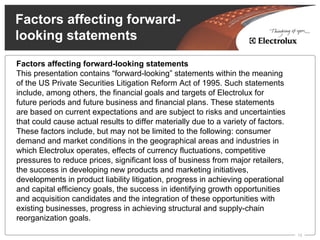 Factors affecting forward-
looking statements
Factors affecting forward-looking statements
This presentation contains “forward-looking” statements within the meaning
of the US Private Securities Litigation Reform Act of 1995. Such statements
include, among others, the financial goals and targets of Electrolux for
future periods and future business and financial plans. These statements
are based on current expectations and are subject to risks and uncertainties
that could cause actual results to differ materially due to a variety of factors.
These factors include, but may not be limited to the following: consumer
demand and market conditions in the geographical areas and industries in
which Electrolux operates, effects of currency fluctuations, competitive
pressures to reduce prices, significant loss of business from major retailers,
the success in developing new products and marketing initiatives,
developments in product liability litigation, progress in achieving operational
and capital efficiency goals, the success in identifying growth opportunities
and acquisition candidates and the integration of these opportunities with
existing businesses, progress in achieving structural and supply-chain
reorganization goals.

                                                                                    15
 