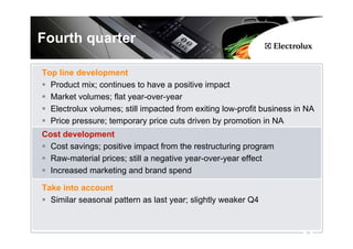 Fourth quarter

Top line development
  Product mix; continues to have a positive impact
  Market volumes; flat year-over-year
  Electrolux volumes; still impacted from exiting low-profit business in NA
  Price pressure; temporary price cuts driven by promotion in NA
Cost development
  Cost savings; positive impact from the restructuring program
  Raw-material prices; still a negative year-over-year effect
  Increased marketing and brand spend

Take into account
  Similar seasonal pattern as last year; slightly weaker Q4


                                                                        16
 