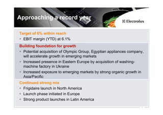 Approaching a record year

Target of 6% within reach
  EBIT margin (YTD) at 6.1%
Building foundation for growth
  Potential acquisition of Olympic Group, Egyptian appliances company,
  will accelerate growth in emerging markets
  Increased presence in Eastern Europe by acquisition of washing-
  machine factory in Ukraine
  Increased exposure to emerging markets by strong organic growth in
  Asia/Pacific
Continued strong mix
  Frigidaire launch in North America
  Launch phase initiated in Europe
  Strong product launches in Latin America
                                                                    2
 