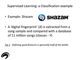 Supervised Learning: a Classification example 
• Example: Shazam 
• A ‘digital fingerprint’ (X) is extracted from a 
song sample and compared with a database 
of 11 million songs (classes - Y) 
Tip 1 - Defining good features is generally half of the battle 
 