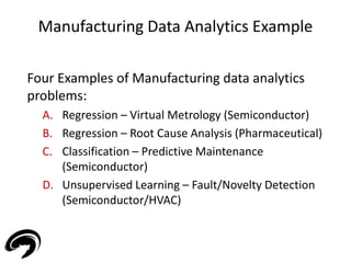Manufacturing Data Analytics Example 
Four Examples of Manufacturing data analytics 
problems: 
A. Regression – Virtual Metrology (Semiconductor) 
B. Regression – Root Cause Analysis (Pharmaceutical) 
C. Classification – Predictive Maintenance 
(Semiconductor) 
D. Unsupervised Learning – Fault/Novelty Detection 
(Semiconductor/HVAC) 
21 
 