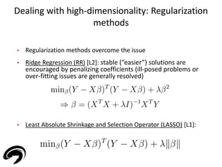 Dealing with high-dimensionality: Regularization 
methods 
27 
• Regularization methods overcome the issue 
• Ridge Regression (RR) [L2]: stable (“easier”) solutions are 
encouraged by penalizing coefficients (ill-posed problems or 
over-fitting issues are generally resolved) 
• Least Absolute Shrinkage and Selection Operator (LASSO) [L1]: 
 