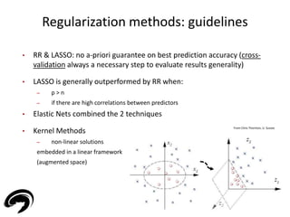 Regularization methods: guidelines 
29 
• RR & LASSO: no a-priori guarantee on best prediction accuracy (cross-validation 
always a necessary step to evaluate results generality) 
• LASSO is generally outperformed by RR when: 
– p > n 
– if there are high correlations between predictors 
• Elastic Nets combined the 2 techniques 
• Kernel Methods 
– non-linear solutions 
embedded in a linear framework 
(augmented space) 
From Chris Thornton, U. Sussex 
 