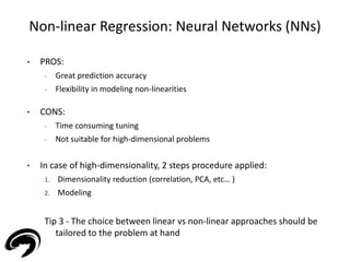 Non-linear Regression: Neural Networks (NNs) 
31 
• PROS: 
- Great prediction accuracy 
- Flexibility in modeling non-linearities 
• CONS: 
- Time consuming tuning 
- Not suitable for high-dimensional problems 
• In case of high-dimensionality, 2 steps procedure applied: 
1. Dimensionality reduction (correlation, PCA, etc… ) 
2. Modeling 
Tip 3 - The choice between linear vs non-linear approaches should be 
tailored to the problem at hand 
 