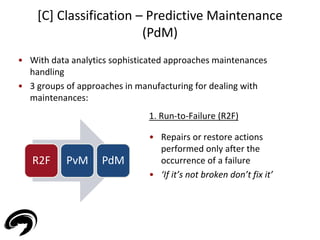 • With data analytics sophisticated approaches maintenances 
handling 
• 3 groups of approaches in manufacturing for dealing with 
maintenances: 
34 
[C] Classification – Predictive Maintenance 
(PdM) 
R2F PvM PdM 
1. Run-to-Failure (R2F) 
• Repairs or restore actions 
performed only after the 
occurrence of a failure 
• ‘If it’s not broken don’t fix it’ 
 