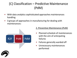 • With data analytics sophisticated approaches maintenances 
handling 
• 3 groups of approaches in manufacturing for dealing with 
maintenances: 
35 
[C] Classification – Predictive Maintenance 
(PdM) 
R2F PvM PdM 
2. Preventive Maintenance (PvM) 
• Planned schedule of maintenances 
with the aim of anticipating 
failures 
• Failures generally warded off 
• Unnecessary maintenances 
performed 
 