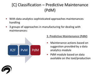 • With data analytics sophisticated approaches maintenances 
handling 
• 3 groups of approaches in manufacturing for dealing with 
maintenances: 
36 
[C] Classification – Predictive Maintenance 
(PdM) 
R2F PvM PdM 
3. Predictive Maintenance (PdM) 
• Maintenance actions based on 
suggestion provided by a data 
analytics module 
• PdM module based on data 
available on the tool/production 
 