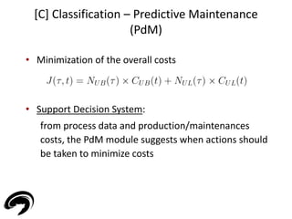 [C] Classification – Predictive Maintenance 
(PdM) 
44 
• Minimization of the overall costs 
• Support Decision System: 
from process data and production/maintenances 
costs, the PdM module suggests when actions should 
be taken to minimize costs 
 