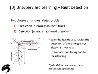 [D] Unsupervised Learning – Fault Detection 
45 
• Two classes of failures related problem 
1) Prediction (breakings in the future) 
2) Detection (already happened breaking) 
• With thousands of variables the 
detection of a breaking is not 
always a trivial task 
• Univariate monitoring can be 
measleading 
Tip 4 - Multivariate systems need 
multivariate approaches 
 