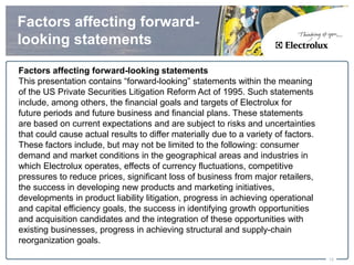 Factors affecting forward-
looking statements
Factors affecting forward-looking statements
This presentation contains “forward-looking” statements within the meaning
of the US Private Securities Litigation Reform Act of 1995. Such statements
include, among others, the financial goals and targets of Electrolux for
future periods and future business and financial plans. These statements
are based on current expectations and are subject to risks and uncertainties
that could cause actual results to differ materially due to a variety of factors.
These factors include, but may not be limited to the following: consumer
demand and market conditions in the geographical areas and industries in
which Electrolux operates, effects of currency fluctuations, competitive
pressures to reduce prices, significant loss of business from major retailers,
the success in developing new products and marketing initiatives,
developments in product liability litigation, progress in achieving operational
and capital efficiency goals, the success in identifying growth opportunities
and acquisition candidates and the integration of these opportunities with
existing businesses, progress in achieving structural and supply-chain
reorganization goals.

                                                                                    15
 