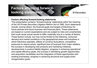 Factors affecting forward-
looking statements
Factors affecting forward-looking statements
This presentation contains “forward-looking” statements within the meaning
of the US Private Securities Litigation Reform Act of 1995. Such statements
include, among others, the financial goals and targets of Electrolux for
future periods and future business and financial plans. These statements
are based on current expectations and are subject to risks and uncertainties
that could cause actual results to differ materially due to a variety of factors.
These factors include, but may not be limited to the following: consumer
demand and market conditions in the geographical areas and industries in
which Electrolux operates, effects of currency fluctuations, competitive
pressures to reduce prices, significant loss of business from major retailers,
the success in developing new products and marketing initiatives,
developments in product liability litigation, progress in achieving operational
and capital efficiency goals, the success in identifying growth opportunities
and acquisition candidates and the integration of these opportunities with
existing businesses, progress in achieving structural and supply-chain
reorganization goals.

                                                                                    18
 