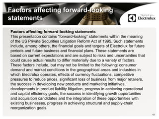 Factors affecting forward-looking
statements
43
Factors affecting forward-looking statements
This presentation contains “forward-looking” statements within the meaning
of the US Private Securities Litigation Reform Act of 1995. Such statements
include, among others, the financial goals and targets of Electrolux for future
periods and future business and financial plans. These statements are
based on current expectations and are subject to risks and uncertainties that
could cause actual results to differ materially due to a variety of factors.
These factors include, but may not be limited to the following: consumer
demand and market conditions in the geographical areas and industries in
which Electrolux operates, effects of currency fluctuations, competitive
pressures to reduce prices, significant loss of business from major retailers,
the success in developing new products and marketing initiatives,
developments in product liability litigation, progress in achieving operational
and capital efficiency goals, the success in identifying growth opportunities
and acquisition candidates and the integration of these opportunities with
existing businesses, progress in achieving structural and supply-chain
reorganization goals.
 