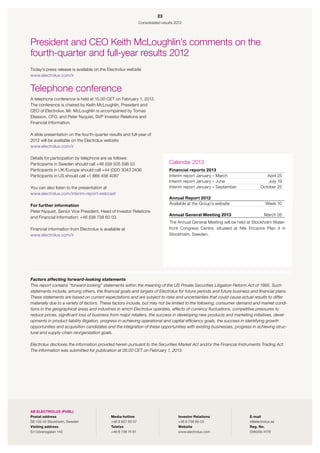 23
                                                                Consolidated results 2012




President and CEO Keith McLoughlin’s ­ omments on the
                                          c
fourth-quarter and full-year results 2012
Today’s press release is available on the Electrolux website
www.electrolux.com/ir


Telephone conference
A telephone conference is held at 15.00 CET on February 1, 2013.
The conference is chaired by Keith McLoughlin, President and
CEO of Electrolux. Mr. McLoughlin is accompanied by Tomas 
Eliasson, CFO, and Peter Nyquist, SVP Investor Relations and
Financial Information.

A slide presentation on the fourth-quarter results and full-year of
2012 will be available on the Electrolux website
www.electrolux.com/ir

Details for participation by telephone are as follows:
Participants in Sweden should call +46 (0)8 505 598 53                           Calendar 2013
Participants in UK/Europe should call +44 (0)20 3043 2436                        Financial reports 2013
Participants in US should call +1 866 458 4087                                   Interim report January – March                    April 25
                                                                                 Interim report January – June                      July 19
You can also listen to the presentation at                                       Interim report January – September             October 25
www.electrolux.com/interim-report-webcast
                                                                                 Annual Report 2012
For further information                                                          Available at the Group’s website                  Week 10
Peter Nyquist, Senior Vice President, Head of Investor Relations
                                                                                 Annual General Meeting 2013                      March 26
and Financial Information: +46 (0)8 738 60 03.
                                                                                 The Annual General Meeting will be held at Stockholm Water-
Financial information from Electrolux is available at                            front Congress Centre, situated at Nils Ericsons Plan 4 in
www.electrolux.com/ir                                                            Stockholm, Sweden.




Factors affecting forward-looking statements
This report contains “forward-looking” statements within the meaning of the US Private Securities Litigation Reform Act of 1995. Such
statements include, among others, the financial goals and targets of Electrolux for future periods and future business and financial plans.
These statements are based on current expectations and are subject to risks and uncertainties that could cause actual results to differ
materially due to a variety of factors. These factors include, but may not be limited to the following; consumer demand and market condi-
tions in the geographical areas and industries in which Electrolux operates, effects of currency fluctuations, competitive pressures to
reduce prices, significant loss of business from major retailers, the success in developing new products and marketing initiatives, devel-
opments in product liability litigation, progress in achieving operational and capital efficiency goals, the success in identifying growth
opportunities and acquisition candidates and the integration of these opportunities with existing businesses, progress in achieving struc-
tural and supply-chain reorganization goals.

Electrolux discloses the information provided herein pursuant to the Securities Market Act and/or the Financial Instruments Trading Act.
The information was submitted for publication at 08.00 CET on February 1, 2013.




AB ELECTROLUX (PUBL)
Postal address 	                             Media hotline	                            Investor Relations	               E-mail
SE-105 45 Stockholm, Sweden	                 +46 8 657 65 07	                          +46 8 738 60 03	                  ir@electrolux.se	
Visiting address	                            Telefax	                                  Website	                          Reg. No.
S:t Göransgatan 143	                         +46 8 738 74 61	                          www.electrolux.com	               556009-4178
 