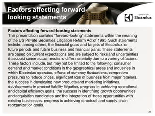 26
Factors affecting forward-
looking statements
Factors affecting forward-looking statements
This presentation contains “forward-looking” statements within the meaning
of the US Private Securities Litigation Reform Act of 1995. Such statements
include, among others, the financial goals and targets of Electrolux for
future periods and future business and financial plans. These statements
are based on current expectations and are subject to risks and uncertainties
that could cause actual results to differ materially due to a variety of factors.
These factors include, but may not be limited to the following: consumer
demand and market conditions in the geographical areas and industries in
which Electrolux operates, effects of currency fluctuations, competitive
pressures to reduce prices, significant loss of business from major retailers,
the success in developing new products and marketing initiatives,
developments in product liability litigation, progress in achieving operational
and capital efficiency goals, the success in identifying growth opportunities
and acquisition candidates and the integration of these opportunities with
existing businesses, progress in achieving structural and supply-chain
reorganization goals.
 