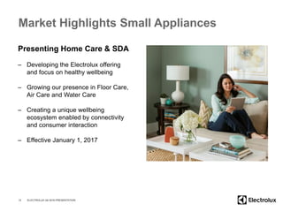 Market Highlights Small Appliances
12
Presenting Home Care & SDA
– Developing the Electrolux offering
and focus on healthy wellbeing
– Growing our presence in Floor Care,
Air Care and Water Care
– Creating a unique wellbeing
ecosystem enabled by connectivity
and consumer interaction
– Effective January 1, 2017
ELECTROLUX Q4 2016 PRESENTATION
 