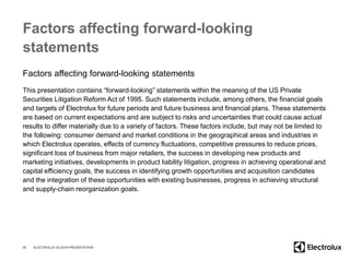 Factors affecting forward-looking
statements
Factors affecting forward-looking statements
This presentation contains “forward-looking” statements within the meaning of the US Private
Securities Litigation Reform Act of 1995. Such statements include, among others, the financial goals
and targets of Electrolux for future periods and future business and financial plans. These statements
are based on current expectations and are subject to risks and uncertainties that could cause actual
results to differ materially due to a variety of factors. These factors include, but may not be limited to
the following: consumer demand and market conditions in the geographical areas and industries in
which Electrolux operates, effects of currency fluctuations, competitive pressures to reduce prices,
significant loss of business from major retailers, the success in developing new products and
marketing initiatives, developments in product liability litigation, progress in achieving operational and
capital efficiency goals, the success in identifying growth opportunities and acquisition candidates
and the integration of these opportunities with existing businesses, progress in achieving structural
and supply-chain reorganization goals.
25 ELECTROLUX Q3 2016 PRESENTATION
 