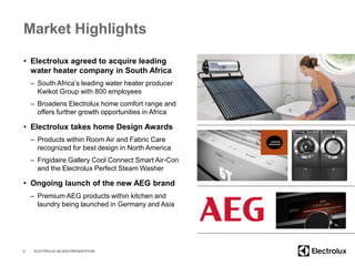 Market Highlights
• Electrolux agreed to acquire leading
water heater company in South Africa
– South Africa’s leading water heater producer
Kwikot Group with 800 employees
– Broadens Electrolux home comfort range and
offers further growth opportunities in Africa
• Electrolux takes home Design Awards
– Products within Room Air and Fabric Care
recognized for best design in North America
– Frigidaire Gallery Cool Connect Smart Air-Con
and the Electrolux Perfect Steam Washer
• Ongoing launch of the new AEG brand
– Premium AEG products within kitchen and
laundry being launched in Germany and Asia
4 ELECTROLUX Q4 2016 PRESENTATION
 