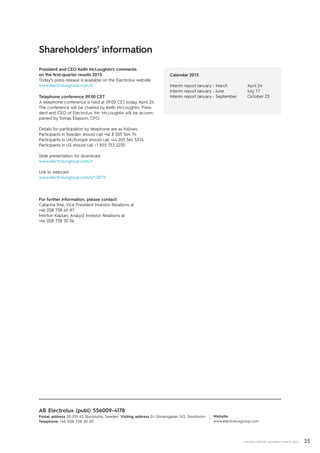 25INTERIM REPORT JANUARY–MARCH 2015
President and CEO Keith McLoughlin’s ­comments
on the first-quarter results 2015
Today’s press release is available on the Electrolux website
www.electroluxgroup.com/ir
Telephone conference 09.00 CET
A telephone conference is held at 09.00 CET today, April 24.
The conference will be chaired by Keith McLoughlin, Presi-
dent and CEO of Electrolux. Mr. McLoughlin will be accom-
panied by Tomas Eliasson, CFO.
Details for participation by telephone are as follows:
Participants in Sweden should call +46 8 505 564 74
Participants in UK/Europe should call +44 203 364 5374
Participants in US should call +1 855 753 2230
Slide presentation for download:
www.electroluxgroup.com/ir
Link to webcast:
www.electroluxgroup.com/q1-2015
For further information, please contact:
Catarina Ihre, Vice President Investor Relations at
+46 (0)8 738 60 87
Merton Kaplan, Analyst Investor Relations at
+46 (0)8 738 70 06
Website:
www.electroluxgroup.com
AB Electrolux (publ) 556009-4178
Postal address SE-105 45 Stockholm, Sweden Visiting address S:t Göransgatan 143, Stockholm
Telephone: +46 (0)8 738 60 00
Shareholders’ information
Calendar 2015
Interim report January - March 	 April 24
Interim report January - June		 July 17
Interim report January - September	 October 23
 