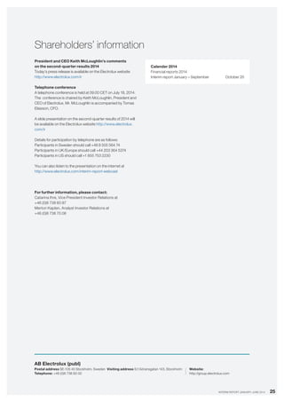 25INTERIM REPORT JANUARY–JUNE 2014
President and CEO Keith McLoughlin’s ­comments
on the second-quarter results 2014
Today’s press release is available on the Electrolux website
http://www.electrolux.com/ir
Telephone conference
A telephone conference is held at 09.00 CET on July 18, 2014.
The conference is chaired by Keith McLoughlin, ­President and
CEO of ­Electrolux. Mr. McLoughlin is accompanied by Tomas 
Eliasson, CFO.
A slide presentation on the second-quarter results of 2014 will
be available on the Electrolux website http://www.electrolux.
com/ir
Details for participation by telephone are as follows:
Participants in Sweden should call +46 8 505 564 74
Participants in UK/Europe should call +44 203 364 5374
Participants in US should call +1 855 753 2230
You can also listen to the presentation on the internet at
http://www.electrolux.com/interim-report-webcast
For further information, please contact:
Catarina Ihre, Vice President Investor Relations at
+46 (0)8 738 60 87
Merton Kaplan, Analyst Investor Relations at
+46 (0)8 738 70 06
Website:
http://group.electrolux.com
AB Electrolux (publ)
Postal address SE-105 45 Stockholm, Sweden  Visiting address S:t Göransgatan 143, Stockholm
Telephone: +46 (0)8 738 60 00
Shareholders’ information
Calender 2014
Financial reports 2014
Interim report January – September  October 20
 