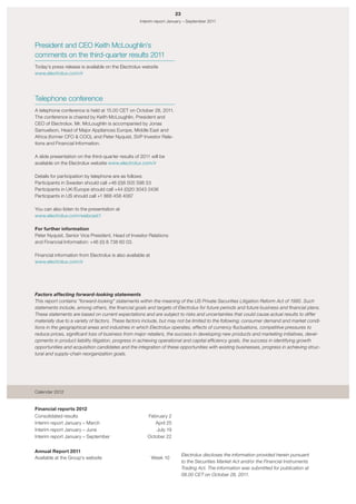 23
                                                     Interim report January – September 2011




President and CEO Keith McLoughlin’s
comments on the third-quarter results 2011
Today’s press release is available on the Electrolux website
www.electrolux.com/ir




Telephone conference
A telephone conference is held at 15.00 CET on October 28, 2011.
The conference is chaired by Keith McLoughlin, President and
CEO of Electrolux. Mr. McLoughlin is accompanied by Jonas
Samuelson, Head of Major Appliances Europe, Middle East and
Africa (former CFO & COO), and Peter Nyquist, SVP Investor Rela-
tions and Financial Information.

A slide presentation on the third-quarter results of 2011 will be
available on the Electrolux website www.electrolux.com/ir

Details for participation by telephone are as follows:
Participants in Sweden should call +46 (0)8 505 598 53
Participants in UK/Europe should call +44 (0)20 3043 2436
Participants in US should call +1 866 458 4087

You can also listen to the presentation at
www.electrolux.com/webcast1

For further information
Peter Nyquist, Senior Vice President, Head of Investor Relations
and Financial Information: +46 (0) 8 738 60 03.

Financial information from Electrolux is also available at
www.electrolux.com/ir




Factors affecting forward-looking statements
This report contains “forward-looking” statements within the meaning of the US Private Securities Litigation Reform Act of 1995. Such
statements include, among others, the financial goals and targets of Electrolux for future periods and future business and financial plans.
These statements are based on current expectations and are subject to risks and uncertainties that could cause actual results to differ
materially due to a variety of factors. These factors include, but may not be limited to the following; consumer demand and market condi-
tions in the geographical areas and industries in which Electrolux operates, effects of currency fluctuations, competitive pressures to
reduce prices, significant loss of business from major retailers, the success in developing new products and marketing initiatives, devel-
opments in product liability litigation, progress in achieving operational and capital efficiency goals, the success in identifying growth
opportunities and acquisition candidates and the integration of these opportunities with existing businesses, progress in achieving struc-
tural and supply-chain reorganization goals.




Calendar 2012


Financial reports 2012
Consolidated results                                    February 2
Interim report January – March                             April 25
Interim report January – June                               July 19
Interim report January – September                      October 22


Annual Report 2011
                                                                            Electrolux discloses the information provided herein pursuant
Available at the Group’s website                             Week 10
                                                                            to the Securities Market Act and/or the Financial Instruments
                                                                            Trading Act. The information was submitted for publication at
                                                                            08.00 CET on October 28, 2011.
 
